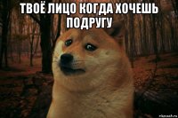 твоё лицо когда хочешь подругу 