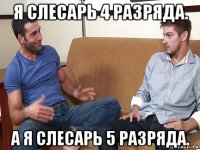 я слесарь 4 разряда. а я слесарь 5 разряда.