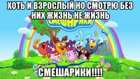 хоть и взрослый но смотрю без них жизнь не жизнь смешарики!!!!