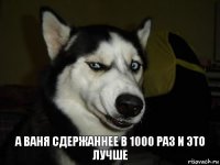 а ваня сдержаннее в 1000 раз и это лучше