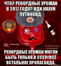 что? рекордные урожаи в 2017 году? иди нахуй путиноид. рекордные урожаи могли быть только в ссср. всё остальное пропаганда.