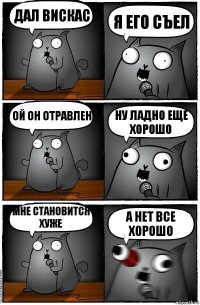 дал вискас я его съел ой он отравлен ну ладно еще хорошо мне становится хуже а нет все хорошо