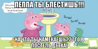 пеппа ты блестишь!!! на что ты намекаешь??7 го в постель детка!