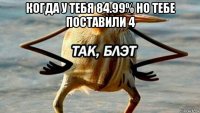 когда у тебя 84.99% но тебе поставили 4 