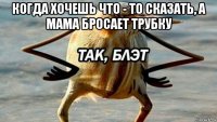 когда хочешь что - то сказать, а мама бросает трубку 