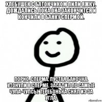 хлебушек с батончиком пили яжку, дождались пока она закончится и кончили в банку спермой. порно. сперма. пустая баночка. утонули в сперме. засадил по самые чупа-чупсы. теребонька снял из за угла.