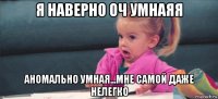 я наверно оч умнаяя аномально умная...мне самой даже нелегко