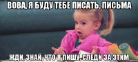 вова, я буду тебе писать, письма жди, знай, что я пишу, следи за этим