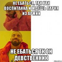 не ебаться, так как воспитанна и ждёшь парня из армии не ебаться тк он девственник