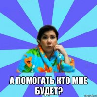  а помогать кто мне будет?