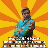  ужас, оставлю всех на классный час, и буду правила разговорной речи преподавать