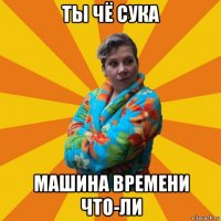 ты чё сука машина времени что-ли