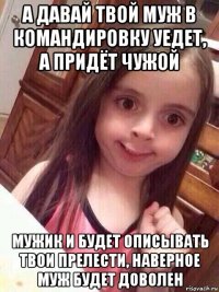 а давай твой муж в командировку уедет, а придёт чужой мужик и будет описывать твои прелести, наверное муж будет доволен