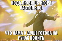 кода любишь игоря настолько, что сама в душе готова на руках носить