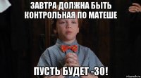 завтра должна быть контрольная по матеше пусть будет -30!