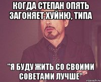 когда степан опять загоняет хуйню, типа "я буду жить со своими советами лучше"