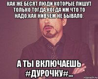 как же бесят люди которые пишут только тогда,когда им что то надо,как нивчем не бывало. а ты включаешь #дурочку#...