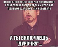 как же бесят люди..которые вспоминают о тебе только тогда, когда им что-то от тебя нужно...как ни в чем не бывало а ты включаешь "дурочку"...