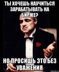 ты хочешь научиться зарабатывать на бирже? но просишь это без уважения