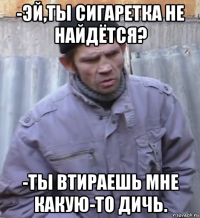 -эй,ты сигаретка не найдётся? -ты втираешь мне какую-то дичь.