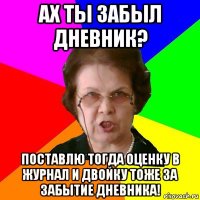 ах ты забыл дневник? поставлю тогда оценку в журнал и двойку тоже за забытие дневника!