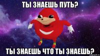 ты знаешь путь? ты знаешь что ты знаешь?