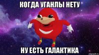 когда уганлы нету ну есть галактика