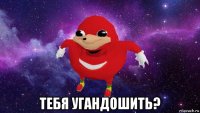  тебя угандошить?