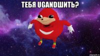 тебя ugandшить? 