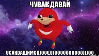 чувак давай ugandaшимся)000)))0000000000)))00