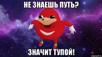 не знаешь путь? значит тупой!