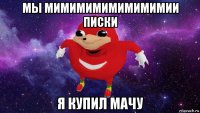 мы мимимимимимимимии писки я купил мачу