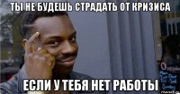 ты не будешь страдать от кризиса если у тебя нет работы