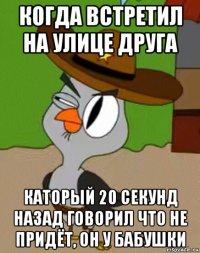 когда встретил на улице друга каторый 20 секунд назад говорил что не придёт, он у бабушки