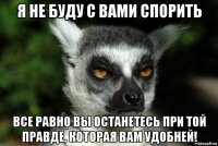 я не буду с вами спорить все равно вы останетесь при той правде, которая вам удобней!