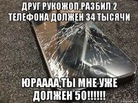 друг рукожоп.разбил 2 телефона должен 34 тысячи юраааа,ты мне уже должен 50!!!!!!