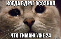 когда вдруг осознал что тимаю уже 24