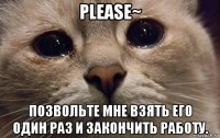 please~ позвольте мне взять его один раз и закончить работу.