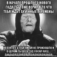 в начале прошлого нового года ты тоже верил в то что тебя ждут ахуенные перемены но в итоге у тебя нихуя не произошло и в целом ты весь год сосал хуец ... даададвддввдвдвдвдвдвдвдвдв