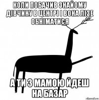 коли побачив знайому дівчину в центрі і вона лізе обніматися а ти з мамою йдеш на базар