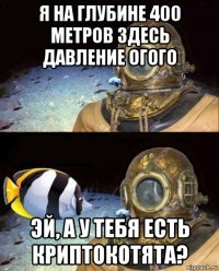 я на глубине 400 метров здесь давление огого эй, а у тебя есть криптокотята?