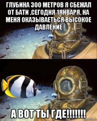 глубина 300 метров я сбежал от бати ,сегодня 1января, на меня оказываеться высокое давление а вот ты где!!!!!!!