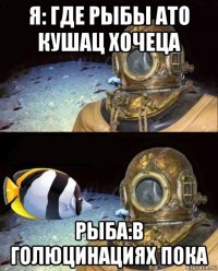 я: где рыбы ато кушац хочеца рыба:в голюцинациях пока