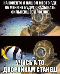 наконецто я нашол место где на меня не будут оказывать сильнейшее длвение учись а то дворникам станеш