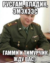 рустам, владик, эмэхээс гамми и тимурчик жду вас;)