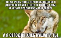 когда очень долго переписываешься с девочкой,но уже нечего ей писать а тебе хочеться продолжить ваш диалог а я сегодня хлеб кушал а ты