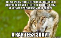 когда очень долго переписываешься с девочкой,но уже нечего ей писать а тебе хочеться продолжить ваш диалог а как тебя зовут