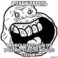 я знаю пароль я вижу в школе дым.ура уроков не будет но мы щяс сгорим:(