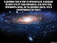 я должна тебе в чём-то признаться, я больше не могу это от тебя скрывать, я не хочу тебе причинять боль, но ты должен знать, что я соскучилась по тебе!!! 