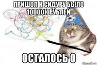 пришол к сидуру было 10000к рублей осталось 0